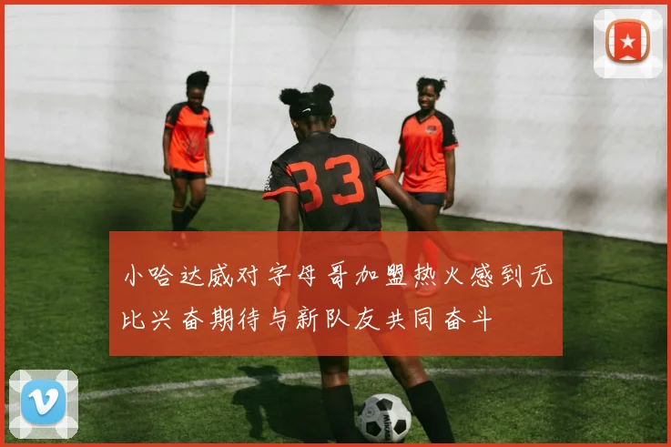 小哈达威对字母哥加盟热火感到无比兴奋期待与新队友共同奋斗