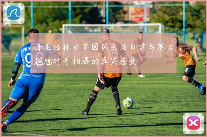丹尼格林分享园区生活日常与赛后尴尬对手相遇的真实感受
