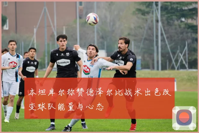 本坦库尔称赞德泽尔比战术出色改变球队能量与心态