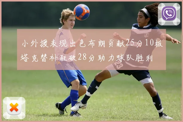 小外援表现出色布朗贡献25分10板塔克替补狂砍28分助力球队胜利