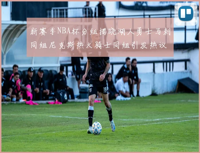 新赛季NBA杯分组揭晓湖人勇士马刺同组尼克斯热火骑士同组引发热议