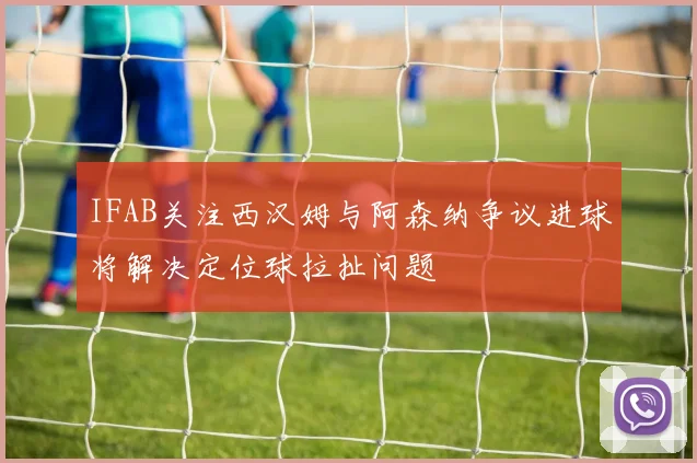 IFAB关注西汉姆与阿森纳争议进球将解决定位球拉扯问题